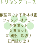 トリミングコース 獣医師による身体検査 シャンプー&ブロー 全身カット 足裏カット 耳掃除、爪切り 肛門線しぼり